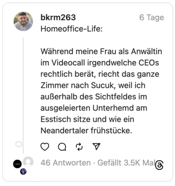 Homeoffice-Life:
Während meine Frau als Anwältin im Videocall irgendwelche CEOs rechtlich berät, riecht das ganze Zimmer nach Sucuk, weil ich außerhalb des Sichtfeldes im ausgeleierten Unterhemd am Esstisch sitze und wie ein Neandertaler frühstücke.