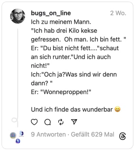 Ich zu meinem Mann.
"Ich hab drei Kilo kekse gefressen. Oh man. Ich bin fett. "
Er: "Du bist nicht fett...."schaut an sich runter."Und ich auch nicht!"
Ich:"Och ja?Was sind wir denn dann? "
Er: "Wonneproppen!"
Und ich finde das wunderbar 😄
