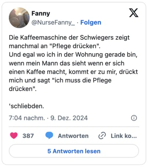 Die Kaffeemaschine der Schwiegers zeigt manchmal an "Pflege drücken".
Und egal wo ich in der Wohnung gerade bin, wenn mein Mann das sieht wenn er sich einen Kaffee macht, kommt er zu mir, drückt mich und sagt "ich muss die Pflege drücken".

'schliebden.