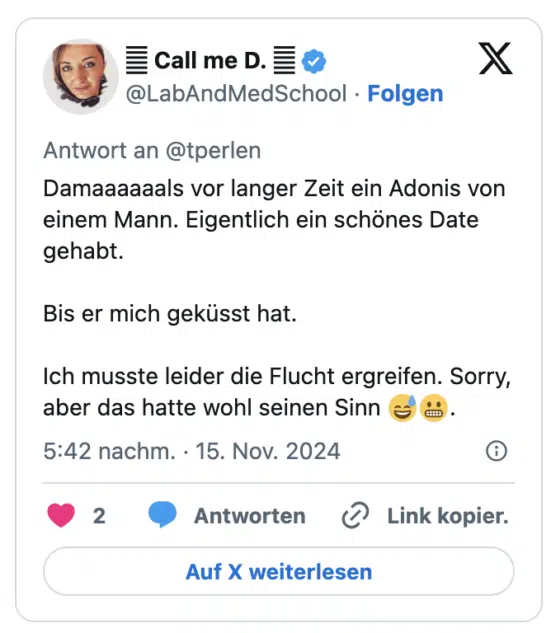 Damaaaaaals vor langer Zeit ein Adonis von einem Mann. Eigentlich ein schönes Date gehabt.

Bis er mich geküsst hat.

Ich musste leider die Flucht ergreifen. Sorry, aber das hatte wohl seinen Sinn 😅😬.
