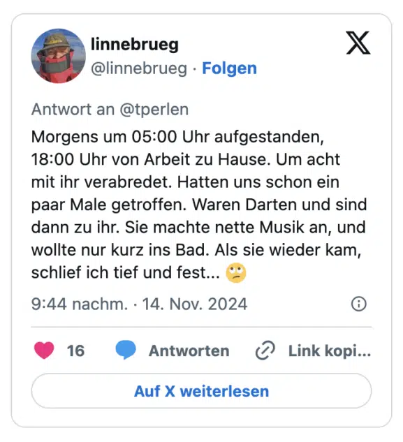 Morgens um 05:00 Uhr aufgestanden, 18:00 Uhr von Arbeit zu Hause. Um acht  mit ihr verabredet. Hatten uns schon ein paar Male getroffen. Waren Darten und sind dann zu ihr. Sie machte nette Musik an, und wollte nur kurz ins Bad. Als sie wieder kam, schlief ich tief und fest... 🙄
