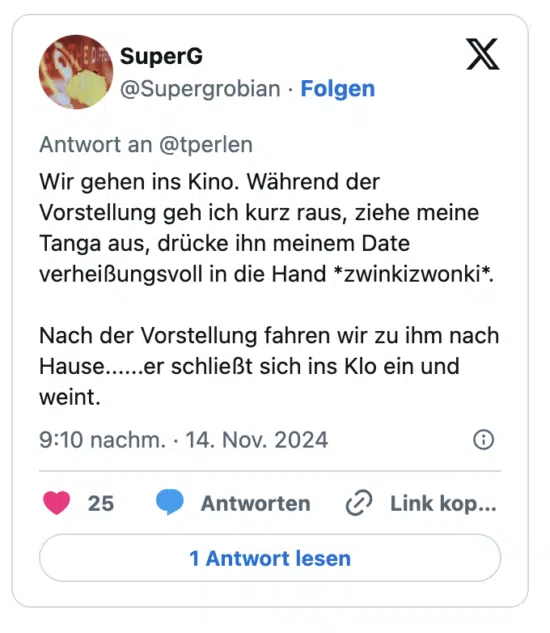 Wir gehen ins Kino. Während der Vorstellung geh ich kurz raus, ziehe meine  Tanga aus, drücke ihn meinem Date verheißungsvoll in die Hand *zwinkizwonki*.

Nach der Vorstellung fahren wir zu ihm nach Hause......er schließt sich ins Klo ein und weint.