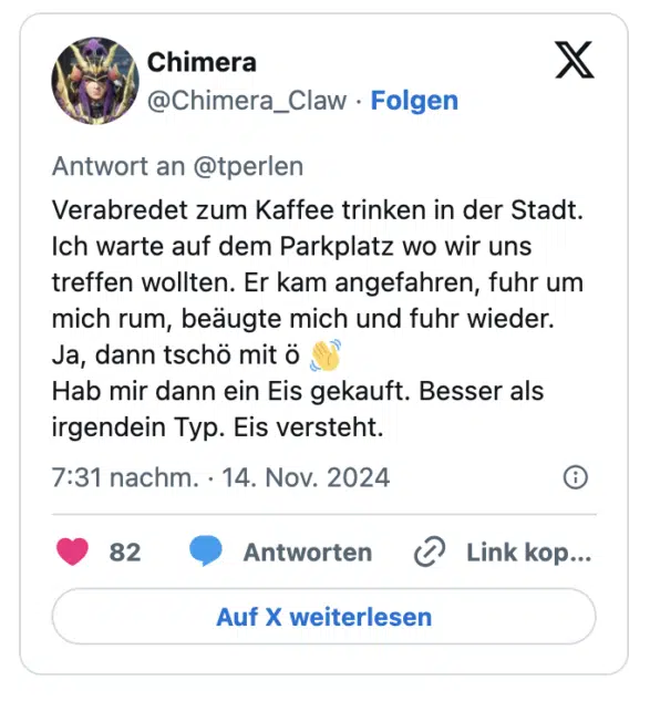 Verabredet zum Kaffee trinken in der Stadt. Ich warte auf dem Parkplatz wo wir uns treffen wollten. Er kam angefahren, fuhr um mich rum, beäugte mich und fuhr wieder. 
Ja, dann tschö mit ö 👋 
Hab mir dann ein Eis gekauft. Besser als irgendein Typ. Eis versteht.