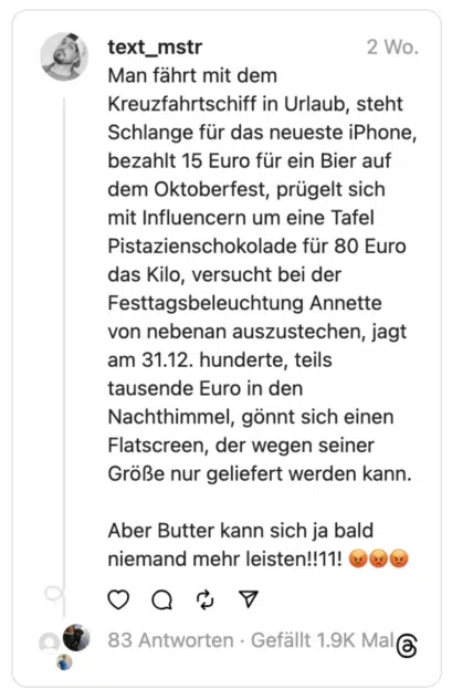 Man fährt mit dem Kreuzfahrtschiff in Urlaub, steht Schlange für das neueste iPhone, bezahlt 15 Euro für ein Bier auf dem Oktoberfest, prügelt sich mit Influencern um eine Tafel Pistazienschokolade für 80 Euro das Kilo, versucht bei der Festtagsbeleuchtung Annette von nebenan auszustechen, jagt am 31.12. hunderte, teils tausende Euro in den Nachthimmel, gönnt sich einen Flatscreen, der wegen seiner Größe nur geliefert werden kann.
Aber Butter kann sich ja bald niemand mehr leisten!!11! 😡😡😡