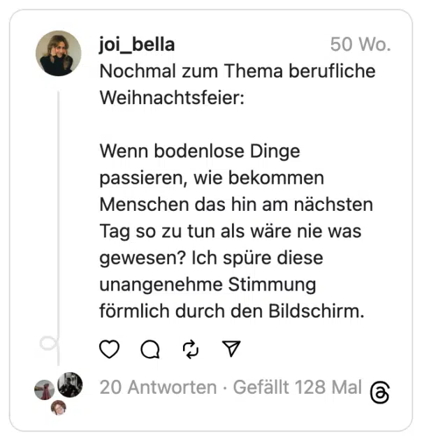 Nochmal zum Thema berufliche Weihnachtsfeier:
Wenn bodenlose Dinge passieren, wie bekommen Menschen das hin am nächsten Tag so zu tun als wäre nie was gewesen? Ich spüre diese unangenehme Stimmung förmlich durch den Bildschirm.