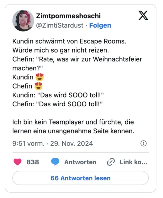 Kundin schwärmt von Escape Rooms.
Würde mich so gar nicht reizen.
Chefin: "Rate, was wir zur Weihnachtsfeier machen?"
Kundin 😍
Chefin 😍
Kundin: "Das wird SOOO toll!"
Chefin: "Das wird SOOO toll!"

Ich bin kein Teamplayer und fürchte, die lernen eine unangenehme Seite kennen.