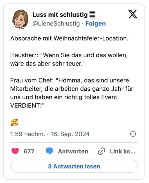 Absprache mit Weihnachtsfeier-Location.

Hausherr: "Wenn Sie das und das wollen, wäre das aber sehr teuer."

Frau vom Chef: "Hömma, das sind unsere Mitarbeiter, die arbeiten das ganze Jahr für uns und haben ein richtig tolles Event VERDIENT!"

🥰