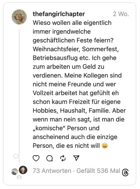 Wieso wollen alle eigentlich immer irgendwelche geschäftlichen Feste feiern? Weihnachtsfeier, Sommerfest, Betriebsausflug etc. Ich gehe zum arbeiten um Geld zu verdienen. Meine Kollegen sind nicht meine Freunde und wer Vollzeit arbeitet hat gefühlt eh schon kaum Freizeit für eigene Hobbies, Haushalt, Familie. Aber wenn man nein sagt, ist man die „komische“ Person und anscheinend auch die einzige Person, die es nicht will 😩
