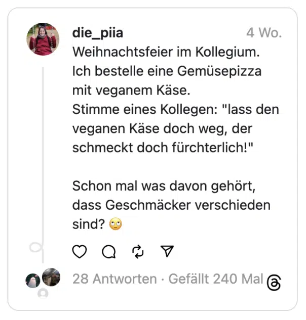 Weihnachtsfeier im Kollegium. Ich bestelle eine Gemüsepizza mit veganem Käse.
Stimme eines Kollegen: "lass den veganen Käse doch weg, der schmeckt doch fürchterlich!"
Schon mal was davon gehört, dass Geschmäcker verschieden sind? 🙄