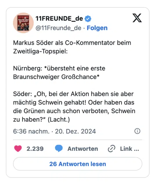Markus Soder als Co-Kommentator beim Zweitliga-Topspiel: Nürnberg: *übersteht eine erste Braunschweiger Großchance* Soder: „Oh, bei der Aktion haben sie aber mächtig Schwein gehabt! Oder haben das die Grünen auch schon verboten, Schwein zu haben?" (Lacht.)