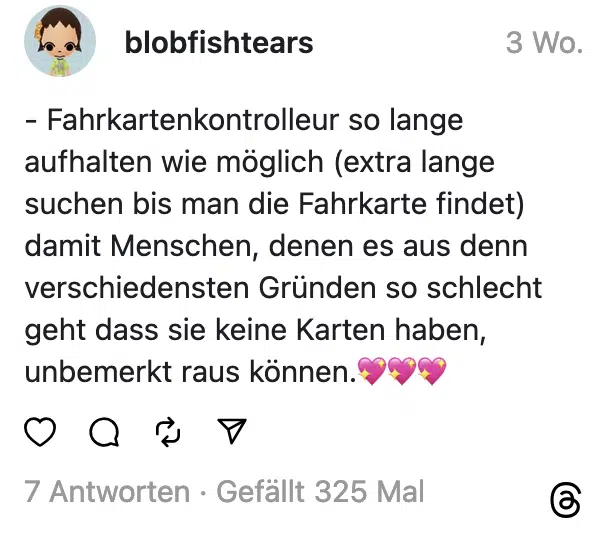 - Fahrkartenkontrolleur so lange aufhalten wie möglich (extra lange suchen bis man die Fahrkarte findet) damit Menschen, denen es aus denn verschiedensten Gründen so schlecht geht dass sie keine Karten haben, unbemerkt raus können.