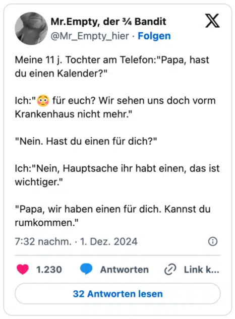 Meine 11 j. Tochter am Telefon:"Papa, hast du einen Kalender?" 

Ich:"😳 für euch? Wir sehen uns doch vorm Krankenhaus nicht mehr."

"Nein. Hast du einen für dich?"

Ich:"Nein, Hauptsache ihr habt einen, das ist wichtiger."

"Papa, wir haben einen für dich. Kannst du rumkommen."