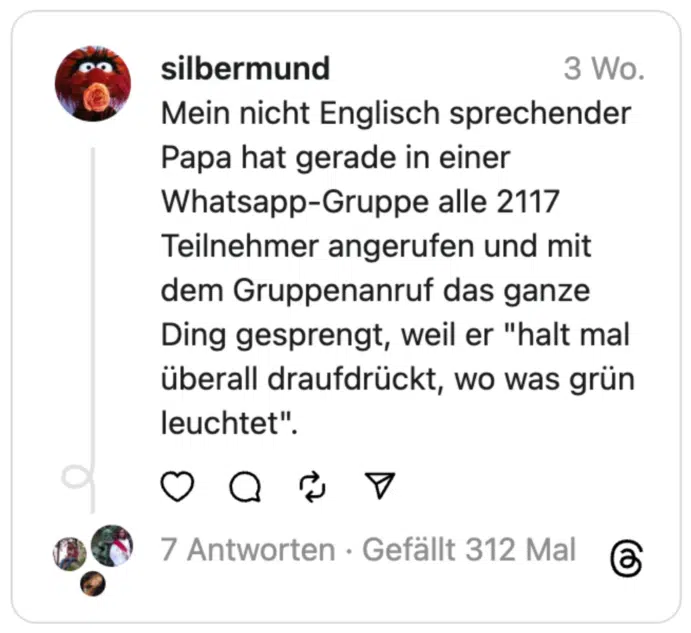 Mein nicht Englisch sprechender Papa hat gerade in einer Whatsapp-Gruppe alle 2117 Teilnehmer angerufen und mit dem Gruppenanruf das ganze Ding gesprengt, weil er "halt mal überall draufdrückt, wo was grün leuchtet".