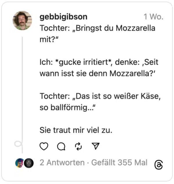 Tochter: „Bringst du Mozzarella mit?“
Ich: *gucke irritiert*, denke: ‚Seit wann isst sie denn Mozzarella?‘
Tochter: „Das ist so weißer Käse, so ballförmig…“
Sie traut mir viel zu.