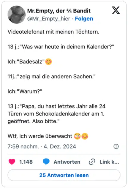 Videotelefonat mit meinen Töchtern.

13 j.:"Was war heute in deinem Kalender?"

Ich:"Badesalz"😊

11j.:"zeig mal die anderen Sachen."

Ich:"Warum?"

13 j.:"Papa, du hast letztes Jahr alle 24 Türen vom Schokoladenkalender am 1. geöffnet. Also bitte."

Wtf, ich werde überwacht 😳☺
