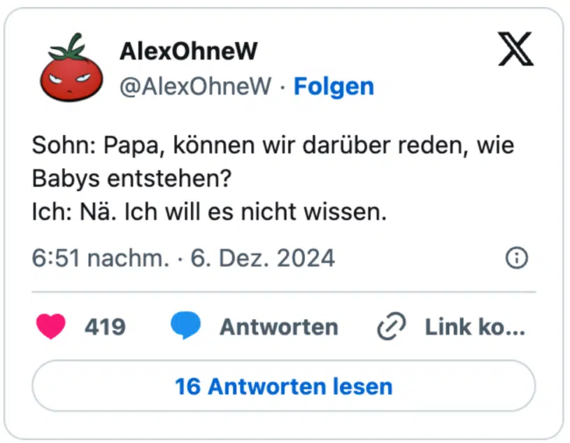Sohn: Papa, können wir darüber reden, wie Babys entstehen?   
Ich: Nä. Ich will es nicht wissen.
