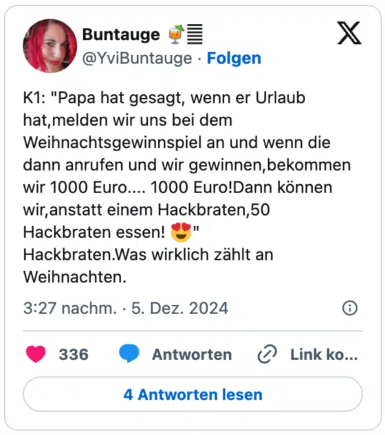 K1: "Papa hat gesagt, wenn er Urlaub hat,melden wir uns bei dem Weihnachtsgewinnspiel an und wenn die dann anrufen und wir gewinnen,bekommen wir 1000 Euro.... 1000 Euro!Dann können wir,anstatt einem Hackbraten,50 Hackbraten essen! 😍"
Hackbraten.Was wirklich zählt an Weihnachten.