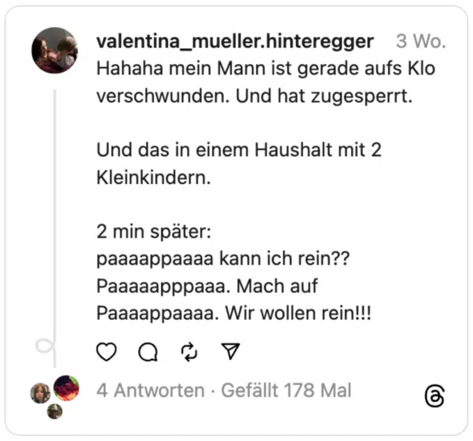 Hahaha mein Mann ist gerade aufs Klo verschwunden. Und hat zugesperrt.
Und das in einem Haushalt mit 2 Kleinkindern.
2 min später:
paaaappaaaa kann ich rein??
Paaaaapppaaa. Mach auf
Paaaappaaaa. Wir wollen rein!!!