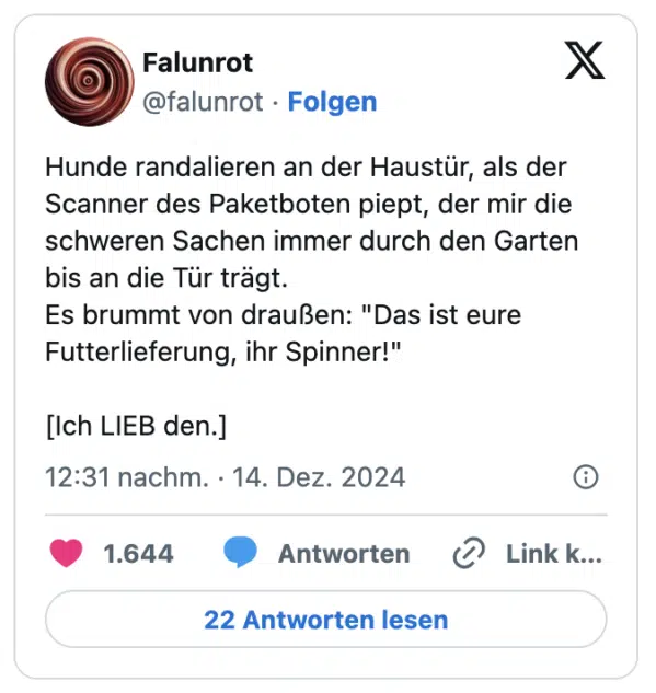 Hunde randalieren an der Haustür, als der Scanner des Paketboten piept, der mir die schweren Sachen immer durch den Garten bis an die Tür trägt. 
Es brummt von draußen: "Das ist eure Futterlieferung, ihr Spinner!"

[Ich LIEB den.]