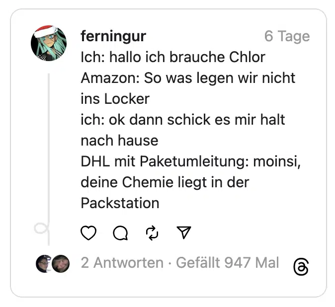 Ich: hallo ich brauche Chlor
Amazon: So was legen wir nicht ins Locker
ich: ok dann schick es mir halt nach hause
DHL mit Paketumleitung: moinsi, deine Chemie liegt in der Packstation
