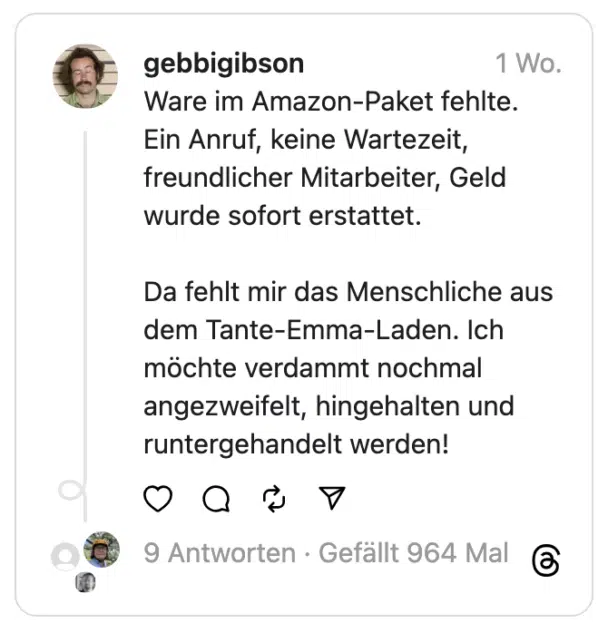 Ware im Amazon-Paket fehlte. Ein Anruf, keine Wartezeit, freundlicher Mitarbeiter, Geld wurde sofort erstattet.
Da fehlt mir das Menschliche aus dem Tante-Emma-Laden. Ich möchte verdammt nochmal angezweifelt, hingehalten und runtergehandelt werden!