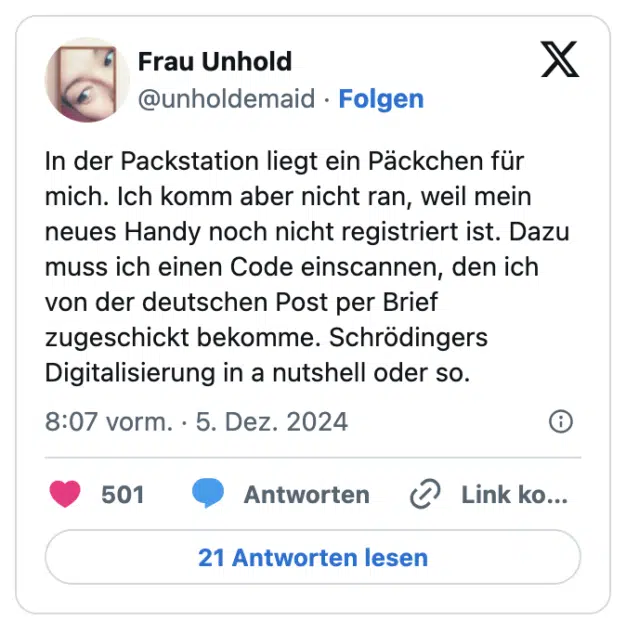 In der Packstation liegt ein Päckchen für mich. Ich komm aber nicht ran, weil mein neues Handy noch nicht registriert ist. Dazu muss ich einen Code einscannen, den ich von der deutschen Post per Brief zugeschickt bekomme. Schrödingers Digitalisierung in a nutshell oder so.
