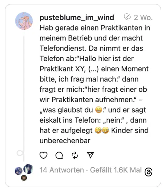 Hab gerade einen Praktikanten in meinem Betrieb und der macht Telefondienst. Da nimmt er das Telefon ab:“Hallo hier ist der Praktikant XY, (…) einen Moment bitte, ich frag mal nach.“ dann fragt er mich:“hier fragt einer ob wir Praktikanten aufnehmen.“ -„was glaubst du 😁.“ und er sagt eiskalt ins Telefon: „nein.“ , dann hat er aufgelegt 🤣🤣 Kinder sind unberechenbar
