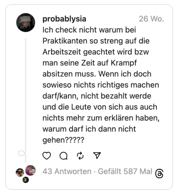 Ich check nicht warum bei Praktikanten so streng auf die Arbeitszeit geachtet wird bzw man seine Zeit auf Krampf absitzen muss. Wenn ich doch sowieso nichts richtiges machen darf/kann, nicht bezahlt werde und die Leute von sich aus auch nichts mehr zum erklären haben, warum darf ich dann nicht gehen?????
