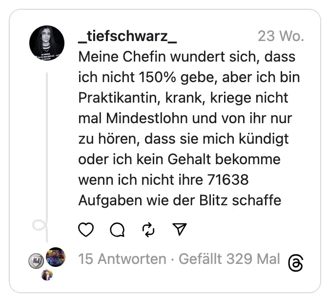 Meine Chefin wundert sich, dass ich nicht 150% gebe, aber ich bin Praktikantin, krank, kriege nicht mal Mindestlohn und von ihr nur zu hören, dass sie mich kündigt oder ich kein Gehalt bekomme wenn ich nicht ihre 71638 Aufgaben wie der Blitz schaffe

