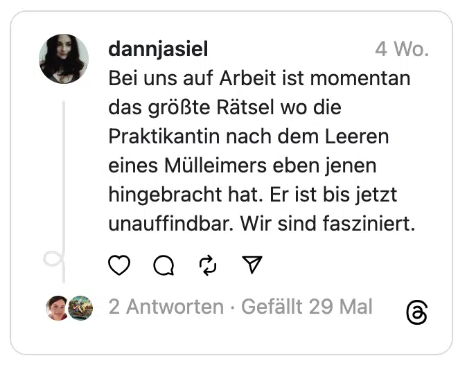 Bei uns auf Arbeit ist momentan das größte Rätsel wo die Praktikantin nach dem Leeren eines Mülleimers eben jenen hingebracht hat. Er ist bis jetzt unauffindbar. Wir sind fasziniert.
