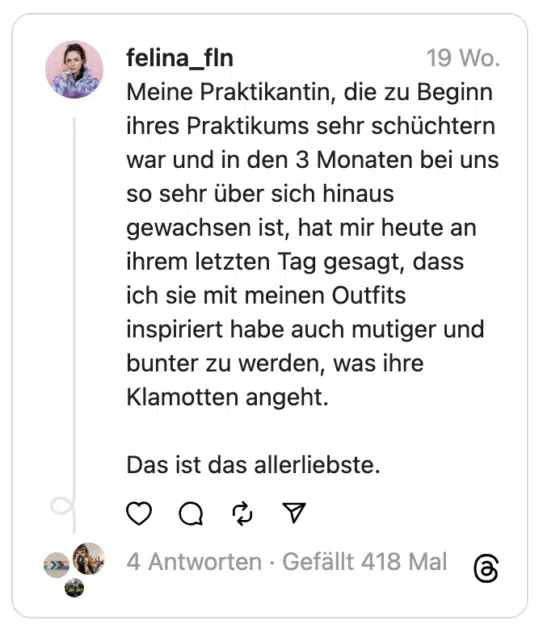 Meine Praktikantin, die zu Beginn ihres Praktikums sehr schüchtern war und in den 3 Monaten bei uns so sehr über sich hinaus gewachsen ist, hat mir heute an ihrem letzten Tag gesagt, dass ich sie mit meinen Outfits inspiriert habe auch mutiger und bunter zu werden, was ihre Klamotten angeht.
Das ist das allerliebste.