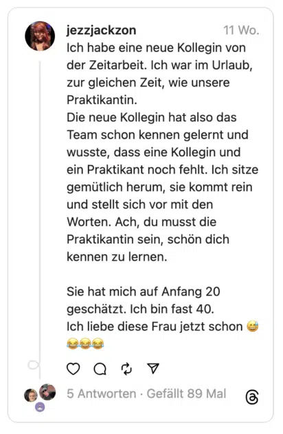 Ich habe eine neue Kollegin von der Zeitarbeit. Ich war im Urlaub, zur gleichen Zeit, wie unsere Praktikantin.
Die neue Kollegin hat also das Team schon kennen gelernt und wusste, dass eine Kollegin und ein Praktikant noch fehlt. Ich sitze gemütlich herum, sie kommt rein und stellt sich vor mit den Worten. Ach, du musst die Praktikantin sein, schön dich kennen zu lernen.
Sie hat mich auf Anfang 20 geschätzt. Ich bin fast 40.
Ich liebe diese Frau jetzt schon 😅😂😂😂