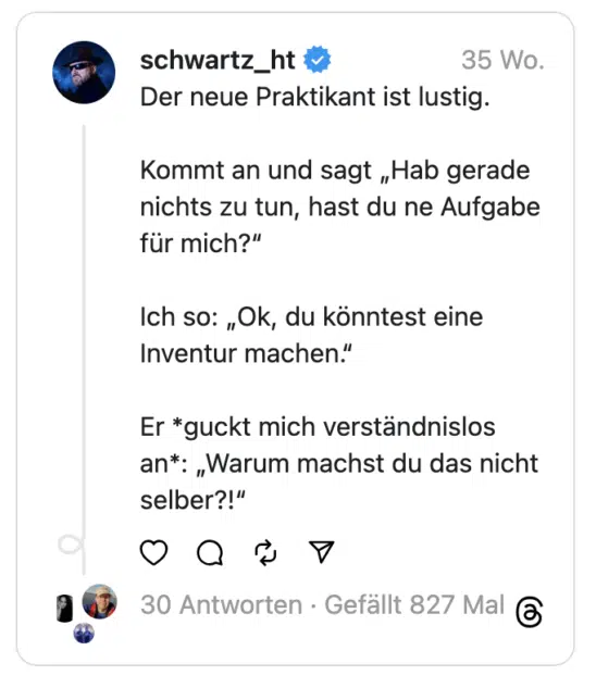 Der neue Praktikant ist lustig.
Kommt an und sagt „Hab gerade nichts zu tun, hast du ne Aufgabe für mich?“
Ich so: „Ok, du könntest eine Inventur machen.“
Er *guckt mich verständnislos an*: „Warum machst du das nicht selber?!“