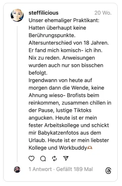 Unser ehemaliger Praktikant: Hatten überhaupt keine Berührungspunkte. Altersunterschied von 18 Jahren. Er fand mich komisch- ich ihn. Nix zu reden. Anweisungen wurden auch nur son bisschen befolgt.
Irgendwann von heute auf morgen dann die Wende, keine Ahnung wieso- Brofists beim reinkommen, zusammen chillen in der Pause, lustige Tiktoks angucken. Heute ist er mein fester Arbeitskollege und schickt mir Babykatzenfotos aus dem Urlaub. Heute ist er mein liebster Kollege und Workbuddy🫶🏽