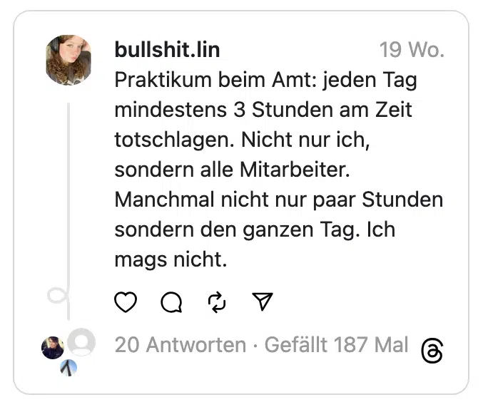 Praktikum beim Amt: jeden Tag mindestens 3 Stunden am Zeit totschlagen. Nicht nur ich, sondern alle Mitarbeiter. Manchmal nicht nur paar Stunden sondern den ganzen Tag. Ich mags nicht.
