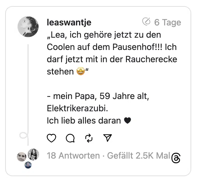 „Lea, ich gehöre jetzt zu den Coolen auf dem Pausenhof!!! Ich darf jetzt mit in der Raucherecke stehen 🤩“
- mein Papa, 59 Jahre alt, Elektrikerazubi.
Ich lieb alles daran ♥️