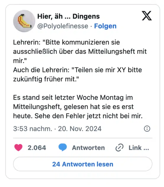 Lehrerin: "Bitte kommunizieren sie ausschließlich über das Mitteilungsheft mit mir."
Auch die Lehrerin: "Teilen sie mir XY bitte zukünftig früher mit."

Es stand seit letzter Woche Montag im Mitteilungsheft, gelesen hat sie es erst heute. Sehe den Fehler jetzt nicht bei mir.