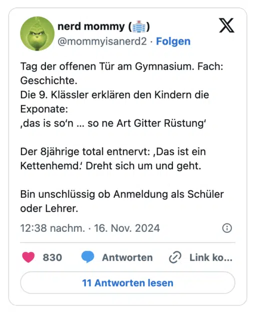 Tag der offenen Tür am Gymnasium. Fach: Geschichte.
Die 9. Klässler erklären den Kindern die Exponate:
,das is so‘n … so ne Art Gitter Rüstung‘

Der 8jährige total entnervt: ,Das ist ein Kettenhemd.‘ Dreht sich um und geht.

Bin unschlüssig ob Anmeldung als Schüler oder Lehrer.