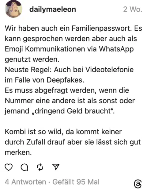 Wir haben auch ein Familienpasswort. Es kann gesprochen werden aber auch als Emoji Kommunikationen via WhatsApp genutzt werden. Neuste Regel: Auch bei Videotelefonie im Falle von Deepfakes. Es muss abgefragt werden, wenn die Nummer eine andere ist als sonst oder jemand „dringend Geld braucht". Kombi ist so wild, da kommt keiner durch Zufall drauf aber sie lässt sich gut merken.