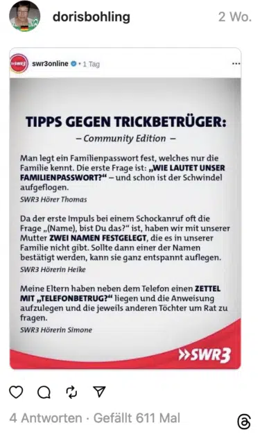 TIPPS GEGEN TRICKBETRÜGER: Man legt ein Familienpasswort fest, welches nur die Familie kennt. Die erste Frage ist: „WIE LAUTET UNSER FAMILIENPASSWORT?" - und schon ist der Schwindel aufgeflogen. SWR3 Hörer Thomas Da der erste Impuls bei einem Schockanruf oft die Frage „(Name), bist Du das?" ist, haben wir mit unserer Mutter ZWEI NAMEN FESTGELEGT, die es in unserer Familie nicht gibt. Sollte dann einer der Namen bestätigt werden, kann sie ganz entspannt auflegen. SWR3 Hörerin Heike Meine Eltern haben neben dem Telefon einen ZETTEL MIT „TELEFONBETRUG?" liegen und die Anweisung aufzulegen und die jeweils anderen Töchter um Rat zu fragen. SWR3 Hörerin Simone