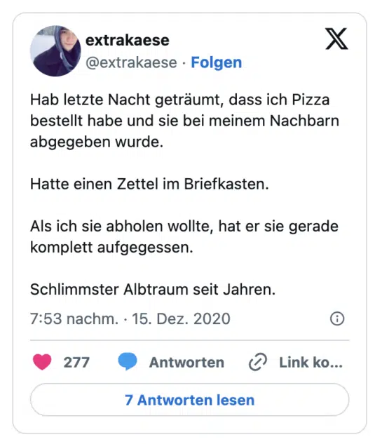 Hab letzte Nacht geträumt, dass ich Pizza bestellt habe und sie bei meinem Nachbarn abgegeben wurde.

Hatte einen Zettel im Briefkasten.

Als ich sie abholen wollte, hat er sie gerade komplett aufgegessen. 

Schlimmster Albtraum seit Jahren.