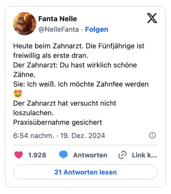 Heute beim Zahnarzt. Die Fünfjährige ist freiwillig als erste dran. Der Zahnarzt: Du hast wirklich schöne Zähne. Sie: Ich weiß. Ich möchte Zahnfee werden Der Zahnarzt hat versucht nicht loszulachen. Praxisübernahme gesichert