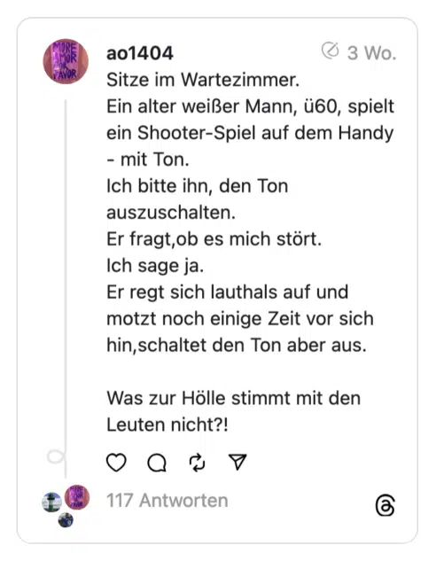 Sitze im Wartezimmer. Ein alter weißer Mann, ü60, spielt ein Shooter-Spiel auf dem Handy - mit Ton. Ich bitte ihn, den Ton auszuschalten. Er fragt, ob es mich stört. Ich sage ja. Er regt sich lauthals auf und motzt noch einige Zeit vor sich hin,schaltet den Ton aber aus. Was zur Hölle stimmt mit den Leuten nicht?!