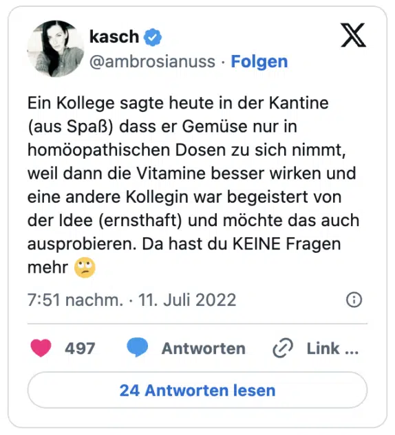 Ein Kollege sagte heute in der Kantine (aus Spaß) dass er Gemüse nur in homöopathischen Dosen zu sich nimmt, weil dann die Vitamine besser wirken und eine andere Kollegin war begeistert von der Idee (ernsthaft) und möchte das auch ausprobieren. Da hast du KEINE Fragen mehr :gesicht_verdreht_augen: