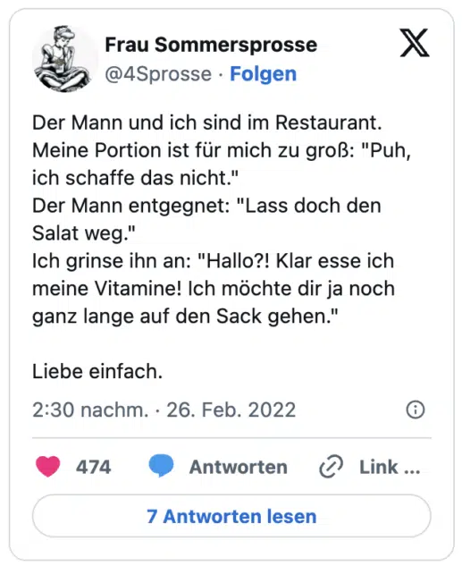 Der Mann und ich sind im Restaurant. Meine Portion ist für mich zu groß: "Puh, ich schaffe das nicht."
Der Mann entgegnet: "Lass doch den Salat weg."
Ich grinse ihn an: "Hallo?! Klar esse ich meine Vitamine! Ich möchte dir ja noch ganz lange auf den Sack gehen."
Liebe einfach.