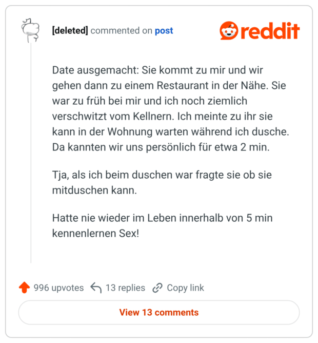 Date ausgemacht: Sie kommt zu mir und wir gehen dann zu einem Restaurant in der Nähe. Sie war zu früh bei mir und ich noch ziemlich verschwitzt vom Kellnern. Ich meinte zu ihr sie kann in der Wohnung warten während ich dusche. Da kannten wir uns persönlich für etwa 2 min. Tja, als ich beim duschen war fragte sie ob sie mitduschen kann. Hatte nie wieder im Leben innerhalb von 5 min kennenlernen Sex! Upvoten 996 Downvoten Teilen