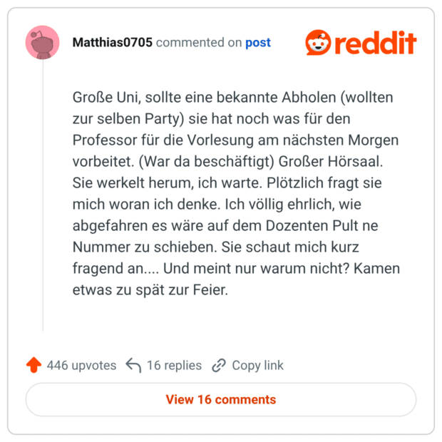 Große Uni, sollte eine bekannte Abholen (wollten zur selben Party) sie hat noch was für den Professor für die Vorlesung am nächsten Morgen vorbeitet. (War da beschäftigt) Großer Hörsaal. Sie werkelt herum, ich warte. Plötzlich fragt sie mich woran ich denke. Ich völlig ehrlich, wie abgefahren es wäre auf dem Dozenten Pult ne Nummer zu schieben. Sie schaut mich kurz fragend an.... Und meint nur warum nicht? Kamen etwas zu spät zur Feier.