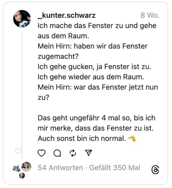 Ich mache das Fenster zu und gehe aus dem Raum.
Mein Hirn: haben wir das Fenster zugemacht?
Ich gehe gucken, ja Fenster ist zu. Ich gehe wieder aus dem Raum.
Mein Hirn: war das Fenster jetzt nun zu?
Das geht ungefähr 4 mal so, bis ich mir merke, dass das Fenster zu ist. Auch sonst bin ich normal. 🫡