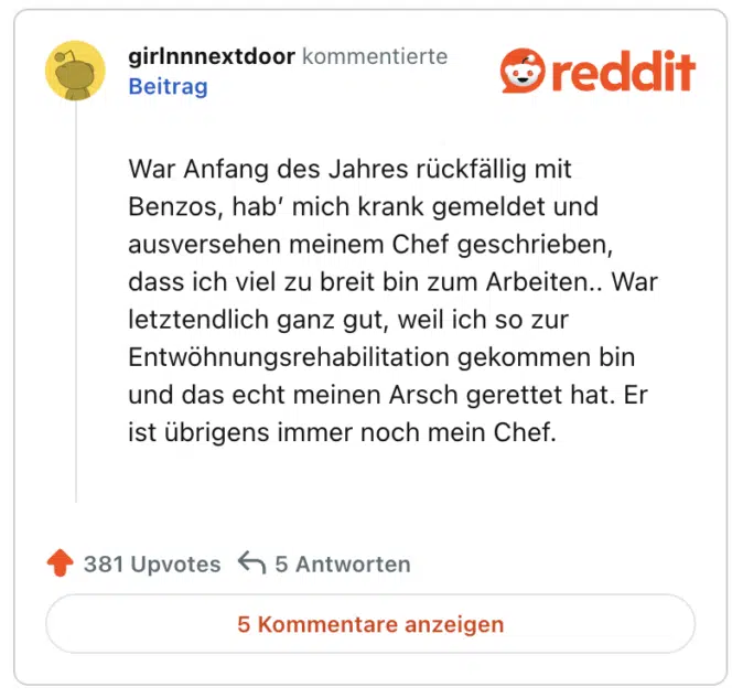 War Anfang des Jahres rückfällig mit Benzos, hab’ mich krank gemeldet und ausversehen meinem Chef geschrieben, dass ich viel zu breit bin zum Arbeiten.. War letztendlich ganz gut, weil ich so zur Entwöhnungsrehabilitation gekommen bin und das echt meinen Arsch gerettet hat. Er ist übrigens immer noch mein Chef.
