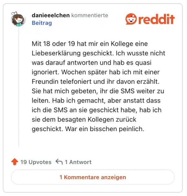 Mit 18 oder 19 hat mir ein Kollege eine Liebeserklärung geschickt. Ich wusste nicht was darauf antworten und hab es quasi ignoriert. Wochen später hab ich mit einer Freundin telefoniert und ihr davon erzählt. Sie hat mich gebeten, ihr die SMS weiter zu leiten. Hab ich gemacht, aber anstatt dass ich die SMS an sie geschickt habe, hab ich sie dem besagten Kollegen zurück geschickt. War ein bisschen peinlich.